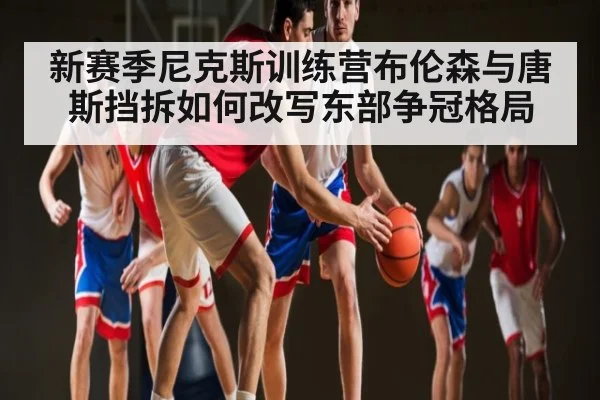 新赛季尼克斯训练营布伦森与唐斯挡拆如何改写东部争冠格局（Kaiyun sports）