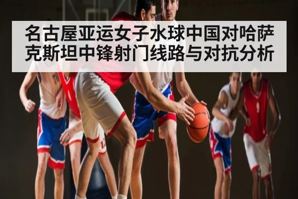 名古屋亚运女子水球中国对哈萨克斯坦中锋射门线路与对抗分析（Kaiyun sports）