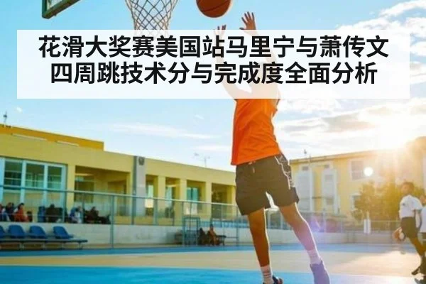 花滑大奖赛美国站马里宁与萧传文四周跳技术分与完成度全面分析
